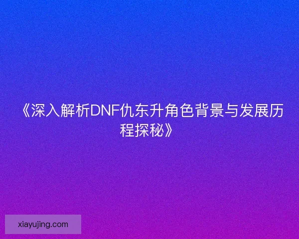 《深入解析DNF仇东升角色背景与发展历程探秘》