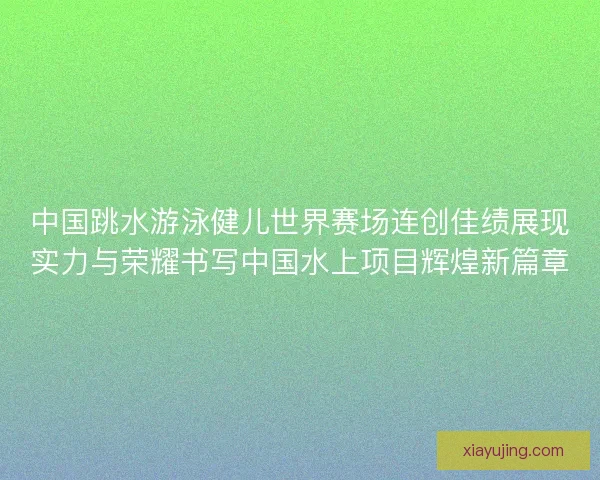 中国跳水游泳健儿世界赛场连创佳绩展现实力与荣耀书写中国水上项目辉煌新篇章