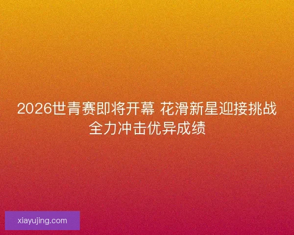 2026世青赛即将开幕 花滑新星迎接挑战全力冲击优异成绩