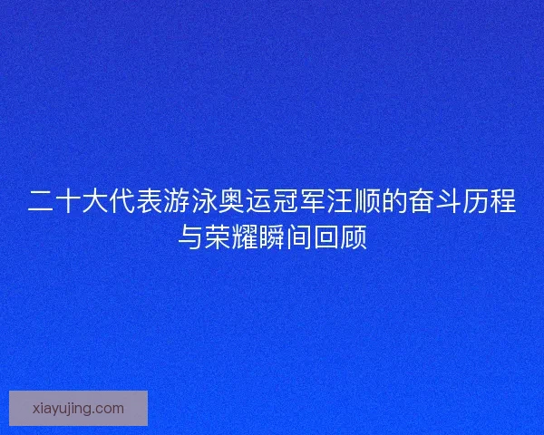 二十大代表游泳奥运冠军汪顺的奋斗历程与荣耀瞬间回顾