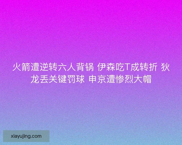 火箭遭逆转六人背锅 伊森吃T成转折 狄龙丢关键罚球 申京遭惨烈大帽